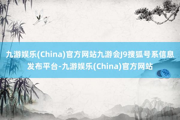 九游娱乐(China)官方网站九游会J9搜狐号系信息发布平台-九游娱乐(China)官方网站