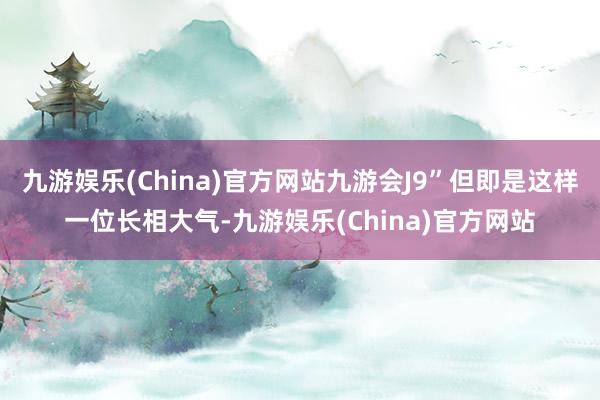 九游娱乐(China)官方网站九游会J9”但即是这样一位长相大气-九游娱乐(China)官方网站