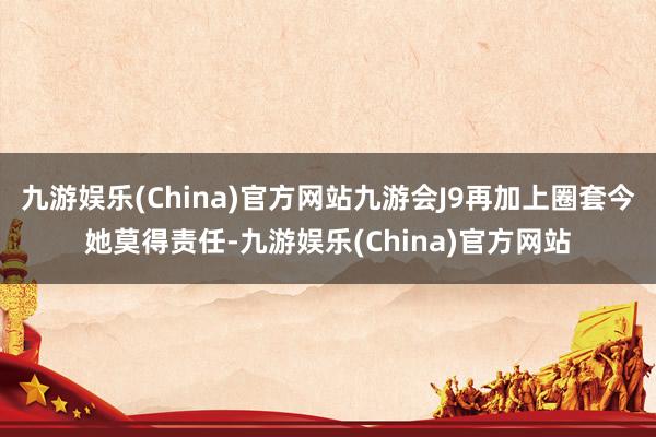 九游娱乐(China)官方网站九游会J9再加上圈套今她莫得责任-九游娱乐(China)官方网站