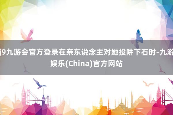 j9九游会官方登录在亲东说念主对她投阱下石时-九游娱乐(China)官方网站