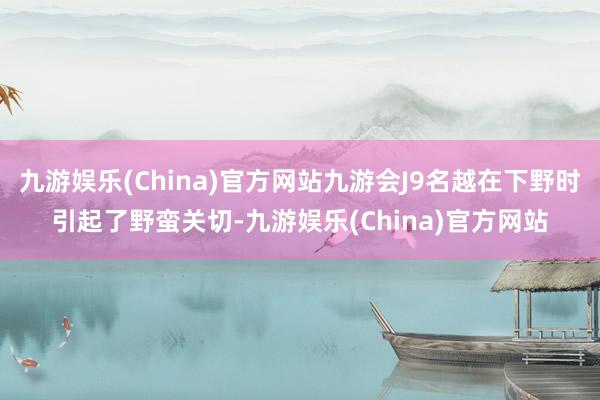 九游娱乐(China)官方网站九游会J9名越在下野时引起了野蛮关切-九游娱乐(China)官方网站
