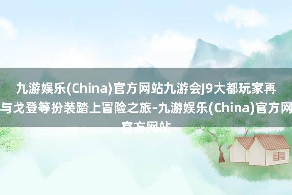 九游娱乐(China)官方网站九游会J9大都玩家再次与戈登等扮装踏上冒险之旅-九游娱乐(China)官方网站