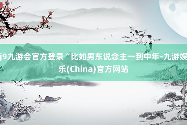 j9九游会官方登录“比如男东说念主一到中年-九游娱乐(China)官方网站