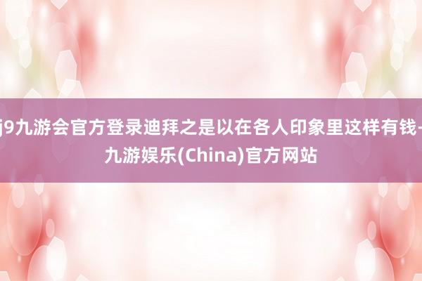 j9九游会官方登录迪拜之是以在各人印象里这样有钱-九游娱乐(China)官方网站
