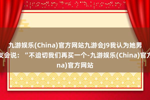 九游娱乐(China)官方网站九游会J9我认为她男一又友会说：“不迫切我们再买一个-九游娱乐(China)官方网站