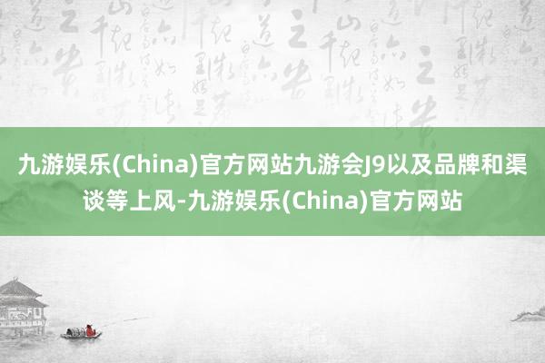 九游娱乐(China)官方网站九游会J9以及品牌和渠谈等上风-九游娱乐(China)官方网站