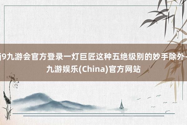 j9九游会官方登录一灯巨匠这种五绝级别的妙手除外-九游娱乐(China)官方网站
