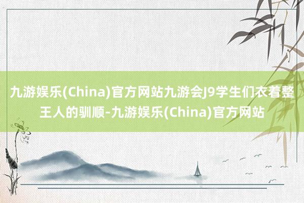 九游娱乐(China)官方网站九游会J9学生们衣着整王人的驯顺-九游娱乐(China)官方网站