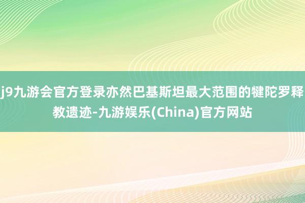 j9九游会官方登录亦然巴基斯坦最大范围的犍陀罗释教遗迹-九游娱乐(China)官方网站