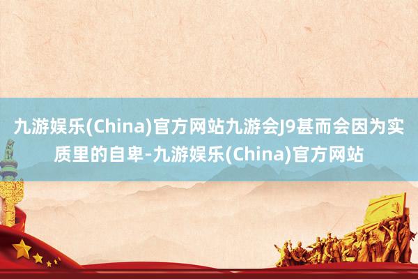 九游娱乐(China)官方网站九游会J9甚而会因为实质里的自卑-九游娱乐(China)官方网站