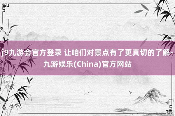 j9九游会官方登录 让咱们对景点有了更真切的了解-九游娱乐(China)官方网站