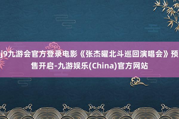 j9九游会官方登录电影《张杰曜北斗巡回演唱会》预售开启-九游娱乐(China)官方网站