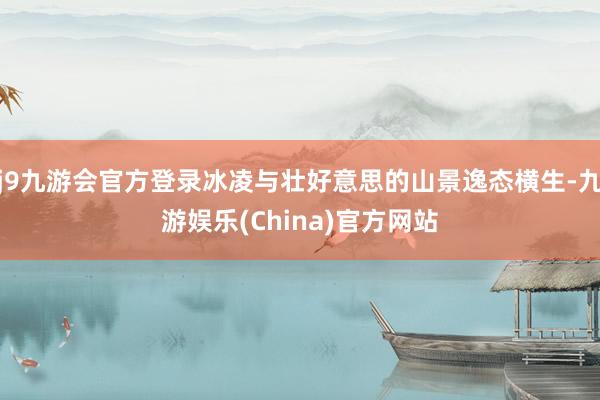 j9九游会官方登录冰凌与壮好意思的山景逸态横生-九游娱乐(China)官方网站