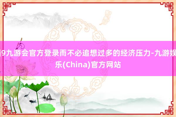 j9九游会官方登录而不必追想过多的经济压力-九游娱乐(China)官方网站