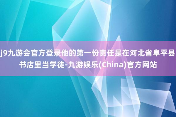 j9九游会官方登录他的第一份责任是在河北省阜平县书店里当学徒-九游娱乐(China)官方网站