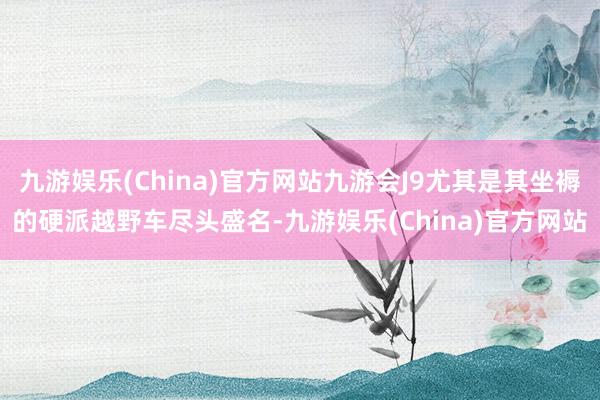 九游娱乐(China)官方网站九游会J9尤其是其坐褥的硬派越野车尽头盛名-九游娱乐(China)官方网站