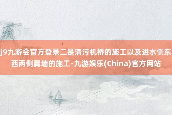 j9九游会官方登录二是清污机桥的施工以及进水侧东西两侧翼墙的施工-九游娱乐(China)官方网站
