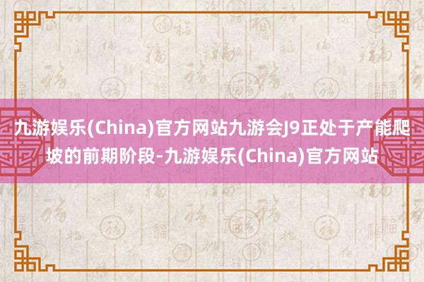 九游娱乐(China)官方网站九游会J9正处于产能爬坡的前期阶段-九游娱乐(China)官方网站