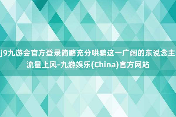 j9九游会官方登录简略充分哄骗这一广阔的东说念主流量上风-九游娱乐(China)官方网站
