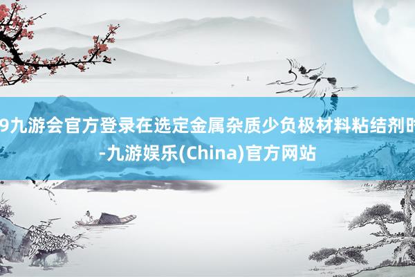 j9九游会官方登录在选定金属杂质少负极材料粘结剂时-九游娱乐(China)官方网站
