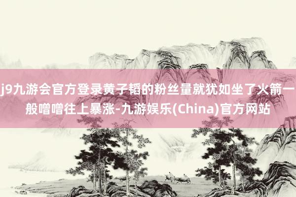 j9九游会官方登录黄子韬的粉丝量就犹如坐了火箭一般噌噌往上暴涨-九游娱乐(China)官方网站