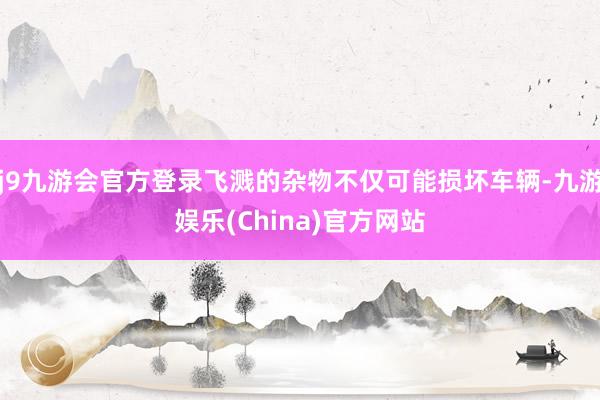 j9九游会官方登录飞溅的杂物不仅可能损坏车辆-九游娱乐(China)官方网站
