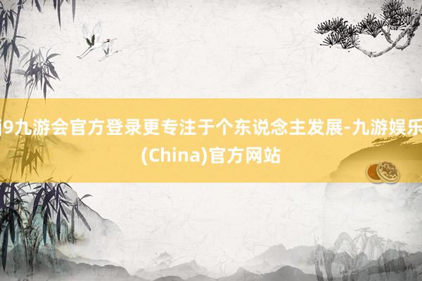 j9九游会官方登录更专注于个东说念主发展-九游娱乐(China)官方网站