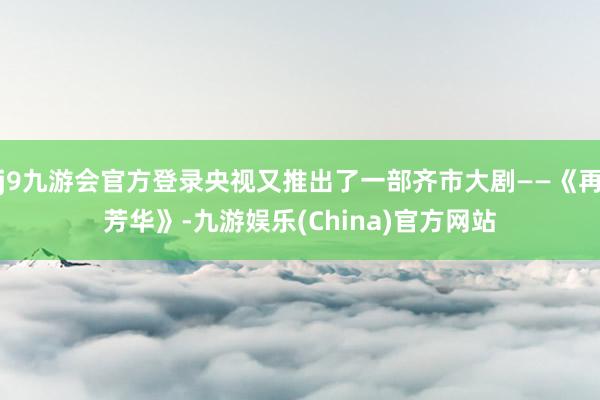 j9九游会官方登录央视又推出了一部齐市大剧——《再芳华》-九游娱乐(China)官方网站