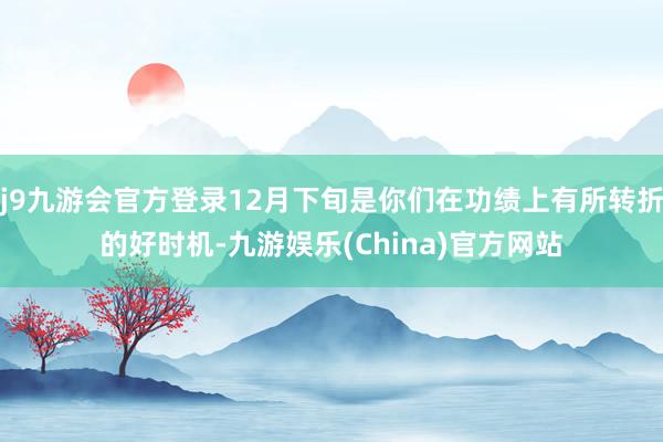 j9九游会官方登录12月下旬是你们在功绩上有所转折的好时机-九游娱乐(China)官方网站