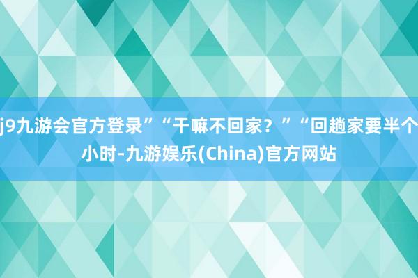 j9九游会官方登录”“干嘛不回家？”“回趟家要半个小时-九游娱乐(China)官方网站