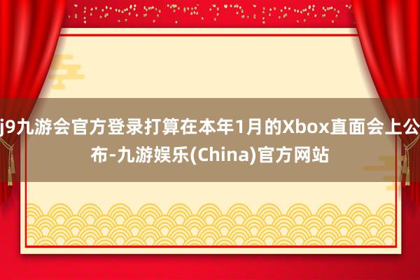 j9九游会官方登录打算在本年1月的Xbox直面会上公布-九游娱乐(China)官方网站