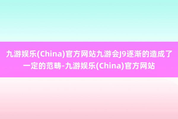 九游娱乐(China)官方网站九游会J9逐渐的造成了一定的范畴-九游娱乐(China)官方网站