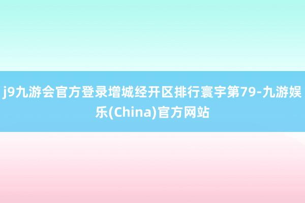 j9九游会官方登录增城经开区排行寰宇第79-九游娱乐(China)官方网站