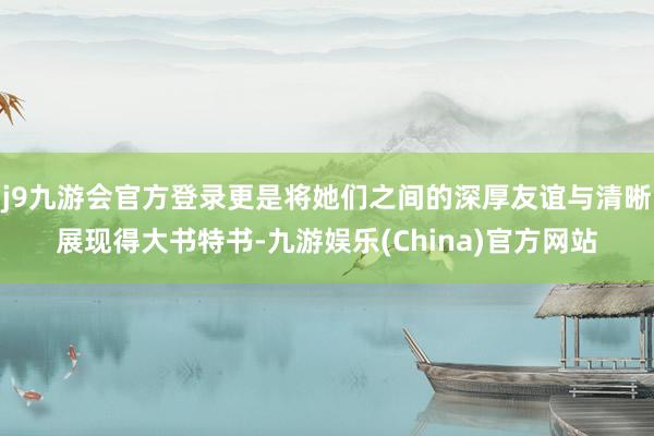 j9九游会官方登录更是将她们之间的深厚友谊与清晰展现得大书特书-九游娱乐(China)官方网站