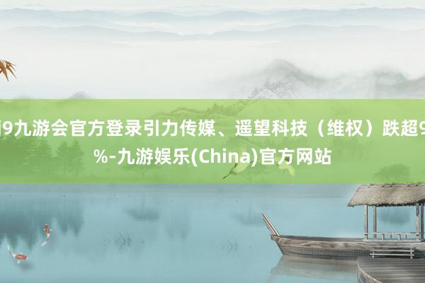 j9九游会官方登录引力传媒、遥望科技（维权）跌超9%-九游娱乐(China)官方网站