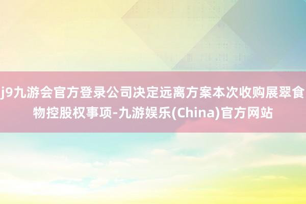j9九游会官方登录公司决定远离方案本次收购展翠食物控股权事项-九游娱乐(China)官方网站