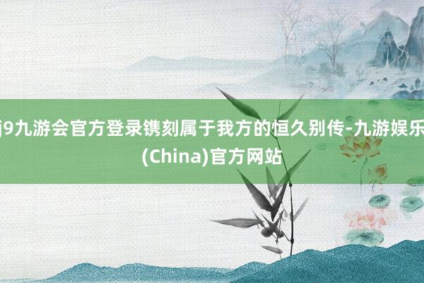j9九游会官方登录镌刻属于我方的恒久别传-九游娱乐(China)官方网站