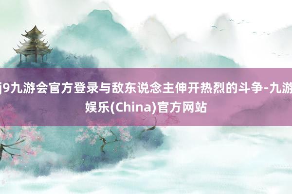 j9九游会官方登录与敌东说念主伸开热烈的斗争-九游娱乐(China)官方网站