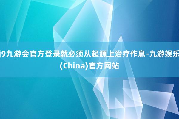 j9九游会官方登录就必须从起源上治疗作息-九游娱乐(China)官方网站