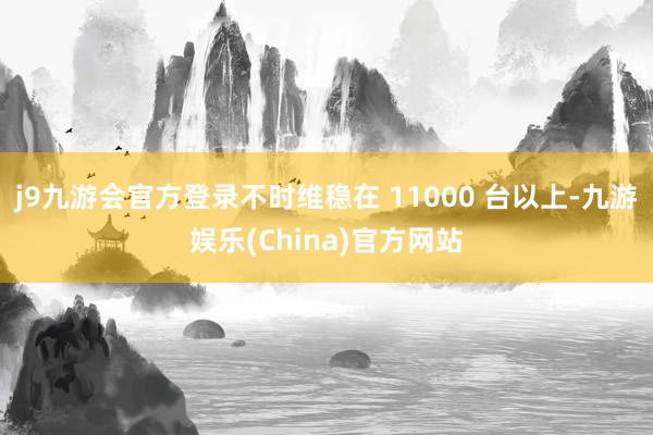 j9九游会官方登录不时维稳在 11000 台以上-九游娱乐(China)官方网站