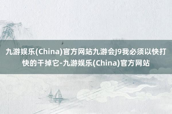 九游娱乐(China)官方网站九游会J9我必须以快打快的干掉它-九游娱乐(China)官方网站