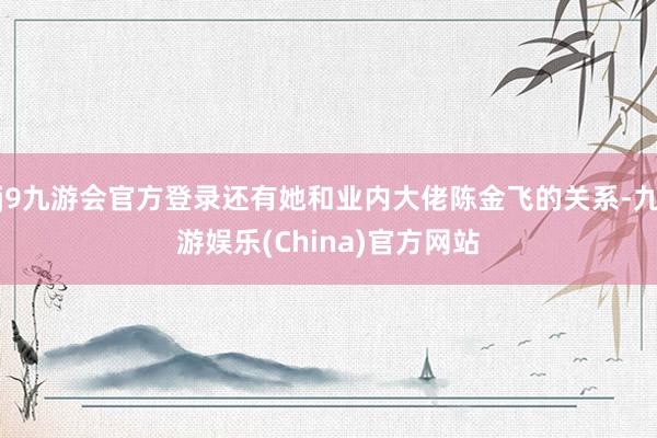 j9九游会官方登录还有她和业内大佬陈金飞的关系-九游娱乐(China)官方网站