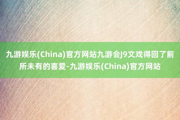 九游娱乐(China)官方网站九游会J9文戏得回了前所未有的喜爱-九游娱乐(China)官方网站