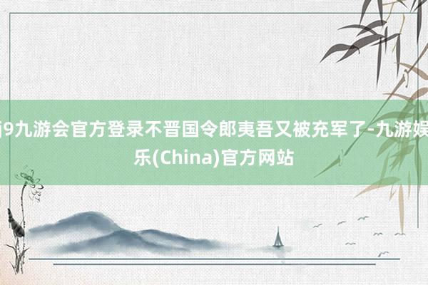 j9九游会官方登录不晋国令郎夷吾又被充军了-九游娱乐(China)官方网站