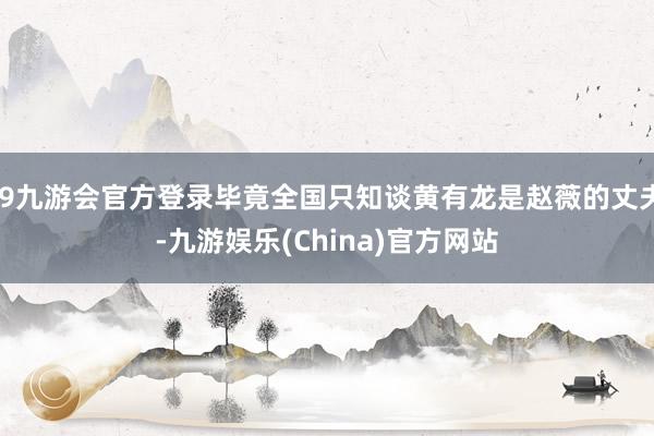 j9九游会官方登录毕竟全国只知谈黄有龙是赵薇的丈夫-九游娱乐(China)官方网站
