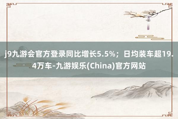 j9九游会官方登录同比增长5.5%；日均装车超19.4万车-九游娱乐(China)官方网站
