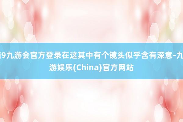 j9九游会官方登录在这其中有个镜头似乎含有深意-九游娱乐(China)官方网站
