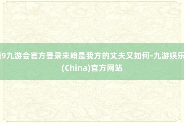 j9九游会官方登录宋翰是我方的丈夫又如何-九游娱乐(China)官方网站