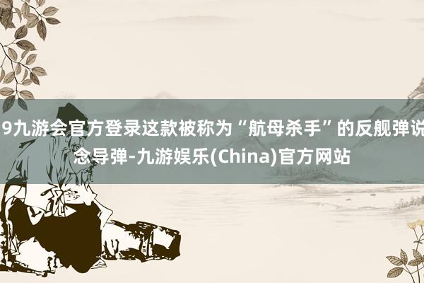 j9九游会官方登录这款被称为“航母杀手”的反舰弹说念导弹-九游娱乐(China)官方网站
