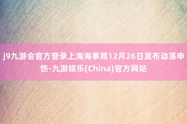 j9九游会官方登录上海海事局12月26日发布动荡申饬-九游娱乐(China)官方网站